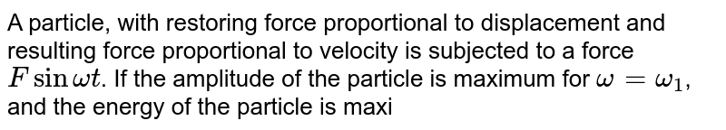 A particle, with restoring force proportional to displacement and resulting force proportional to velocity is subjected to a force F sin omega t . If the amplitude of the particle is maximum for omega = omega_(1) , and the energy of the particle is maximum for omega=omega_(2) , then