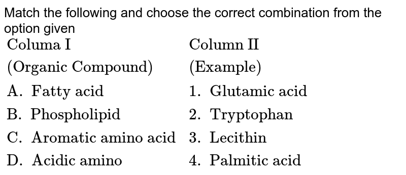Match the following and choose the correct combination from the option given {:("Columa I","Column II"),("(Organic Compound)","(Example)"),("A. Fatty acid","1. Glutamic acid"),("B. Phospholipid","2. Tryptophan"),("C. Aromatic amino acid","3. Lecithin"),("D. Acidic amino","4. Palmitic acid"):}