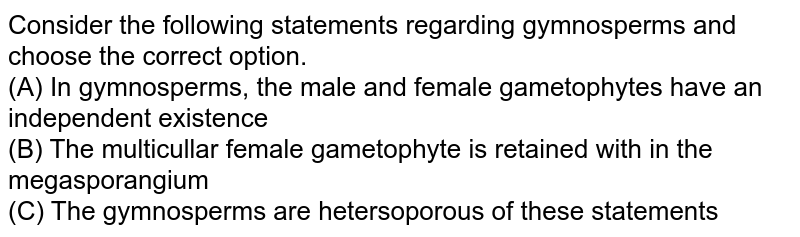 Consider the following statements regarding gymnosperms and choose the correct option. (A) In gymnosperms, the male and female gametophytes have an independent existence (B) The multicullar female gametophyte is retained with in the megasporangium (C) The gymnosperms are hetersoporous of these statements