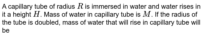 A capillary tube of radius R is immersed in water and water rises in it a height H . Mass of water in capillary tube is M . If the radius of the tube is doubled, mass of water that will rise in capillary tube will be