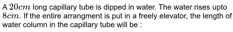 A 20cm long capillary tube is dipped in water. The water rises upto 8 cm . If the entire arrangment is put in a freely elevator, the length of water column in the capillary tube will be :