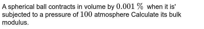 A spherical ball contracts in volume by 0.001% when it is' subjected to a pressure of 100 atmosphere Calculate its bulk modulus.