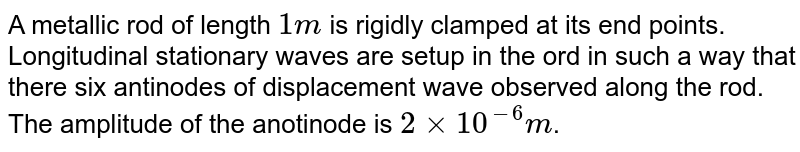A metallic rod of length `1m` is rigidly clamped at its end points. Longitudinal stationary waves are setup in the ord in such a way that there six antinodes of displacement wave observed along the rod. The amplitude of the anotinode is `2 xx 10^(-6) m`. Write the equations of the stationary wave and the component waves at the point `0.1 m` from the one end of the rod. <br> [Young modulus `= 7.5 xx 10^(10)N//m^(2)`, density `= 2500 kg//m^(3)`]