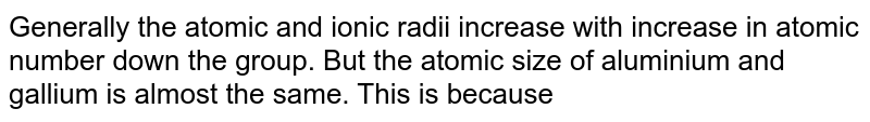 Generally the atomic and ionic radii increase with increase in atomic number down the group. But the atomic size of aluminium and gallium is almost the same. This is because