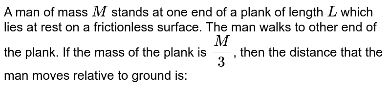 A man of mass M stands at one end of a stationary plank of length L, lying on a smooth surface. The man walks to the other end of the plank. If the mass of the plank is `M//3`, the distance that the man moves relative to the ground is