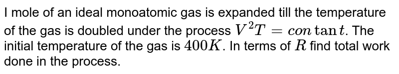 I mole of an ideal  monoatomic gas is expanded till the temperature of the gas is doubled under the process `V^(2)T=contant`. The initial temperature of the gas is `400K`. In terms of `R` find total work done in the process. 