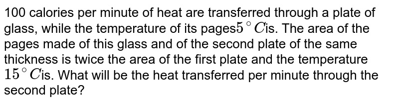 100 calories per minute of heat are transferred through a plate of glass, while the temperature of its pages 5^@C is. The area of the pages made of this glass and of the second plate of the same thickness is twice the area of the first plate and the temperature 15^@C is. What will be the heat transferred per minute through the second plate?