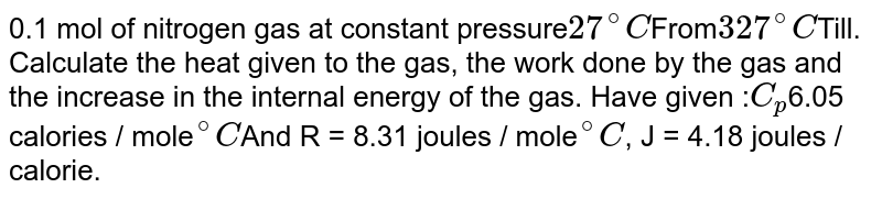 0.1 mol of nitrogen gas at constant pressure 27^@C From 327^@C Till. Calculate the heat given to the gas, the work done by the gas and the increase in the internal energy of the gas. Have given : C_p 6.05 calories / mole ""^@C And R = 8.31 joules / mole ""^@C , J = 4.18 joules / calorie.