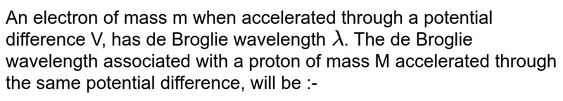An electron of mass m when accelerated through a potential difference V, has de Broglie wavelength lambda . The de Broglie wavelength associated with a proton of mass M accelerated through the same potential difference, will be :-