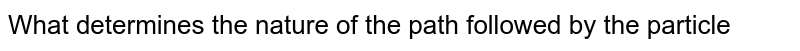 What determines the nature of the path followed by the particle