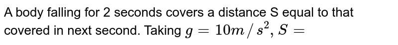 A body falling for 2 seconds covers a distance S equal to that covered in next second. Taking g = 10m//s^(2),S =