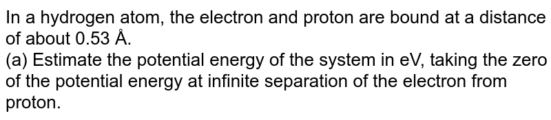 In a hydrogen atom, the electron and proton are bound at a distance of about 0.53 Å. (a) Estimate the potential energy of the system in eV, taking the zero of the potential energy at infinite separation of the electron from proton.