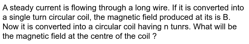 A steady current is flowing through a long wire. If it is converted into a single turn circular coil, the magnetic field produced at its is B. Now it is converted into a circular coil having n tunrs. What will be the magnetic field at the centre of the coil ?