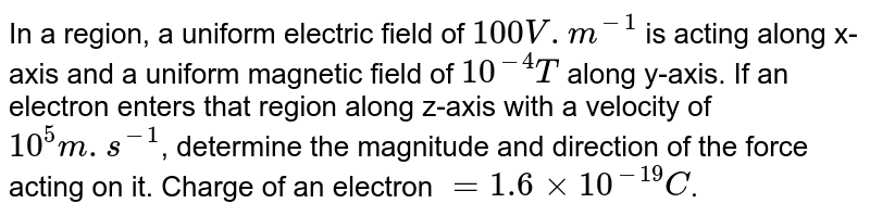 In a region, a uniform electric field of 100V.m^(-1) is acting along x-axis and a uniform magnetic field of 10^(-4)T along y-axis. If an electron enters that region along z-axis with a velocity of 10^(5)m.s^(-1) , determine the magnitude and direction of the force acting on it. Charge of an electron =1.6xx10^(-19)C .