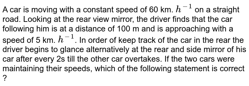 A car is moving with a constant speed of 60 km. `h^(-1)` on a straight road. Looking at the rear view mirror, the driver finds that the car following him is at a distance of 100 m and is approaching with a speed of 5 km. `h^(-1)`. In  order of   keep track of the  car in the rear the driver begins to glance alternatively at the rear and side mirror of his car after every 2s till the other car overtakes. If the two cars were maintaining their speeds, which of the following statement is correct ? 
