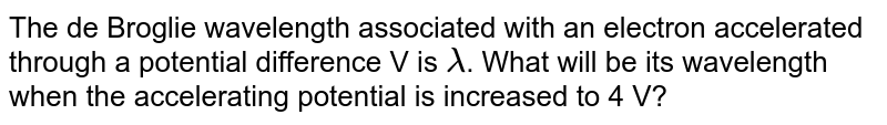 The de Broglie wavelength associated with an electron accelerated through a potential difference V is lamda . What will be its wavelength when the accelerating potential is increased to 4 V?