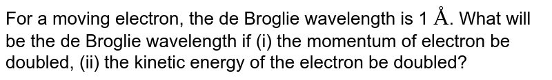 For a moving electron, the de Broglie wavelength is 1 Å . What will be the de Broglie wavelength if (i) the momentum of electron be doubled, (ii) the kinetic energy of the electron be doubled?