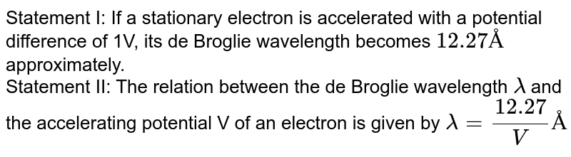 Statement I: If a stationary electron is accelerated with a potential difference of 1V, its de Broglie wavelength becomes 12.27 Å approximately. Statement II: The relation between the de Broglie wavelength lamda and the accelerating potential V of an electron is given by lamda = (12.27)/(V) Å