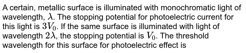 A certain, metallic surface is illuminated with monochromatic light of wavelength, lamda . The stopping potential for photoelectric current for this light is 3 V_(0) . If the same surface is illuminated with light of wavelength 2lamda , the stopping potential is V_(0) . The threshold wavelength for this surface for photoelectric effect is