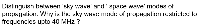 Distinguish between 'sky wave' and ' space wave' modes of propagation. Why is the sky wave mode of propagation restricted to frequencies upto 40 MHz ?