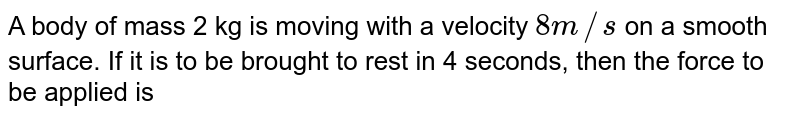 A body of mass 2 kg is moving with a velocity 8m//s on a smooth surface. If it is to be brought to rest in 4 seconds, then the force to be applied is