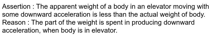 Assertion  :  The apparent weight of a body in an elevator moving with some downward acceleration is less than the actual weight of body. <br> Reason  : The part of the weight is spent in producing downward acceleration, when body is in elevator. 