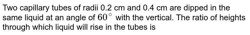 Two capillary tubes of radii 0.2 cm and 0.4 cm are dipped in the same liquid at an angle of 60^(@) with the vertical. The ratio of heights through which liquid will rise in the tubes is