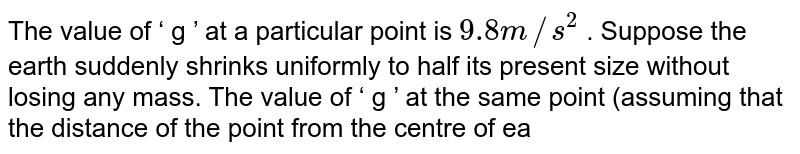 The value of ‘ g ’ at a particular point is 9.8 m//s^(2) . Suppose the earth suddenly shrinks uniformly to half its present size without losing any mass. The value of ‘ g ’ at the same point (assuming that the distance of the point from the centre of earth does not shrink) will now be