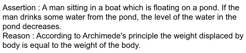 Assertion : A man sitting in a boat which is floating on a pond. If the man drinks some water from the pond, the level of the water in the pond decreases. Reason : According to Archimede's principle the weight displaced by body is equal to the weight of the body.