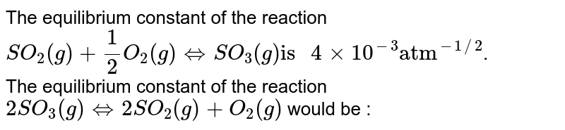 The equilibrium constant of the reaction SO_2(g)+1/2O_2(g) hArr SO_3(g) "is " 4xx10^(-3) "atm"^(-1//2) . The equilibrium constant of the reaction 2SO_3(g)hArr2SO_(2)(g)+O_(2)(g) would be :