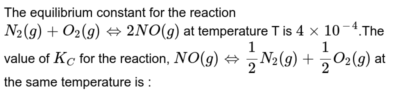 The equilibrium constant for the reaction N_2(g)+O_2(g) hArr 2NO(g) at temperature T is 4xx10^(-4) .The value of K_C for the reaction, NO(g) hArr 1/2 N_2(g)+1/2O_2(g) at the same temperature is :