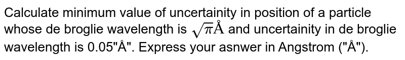 Calculate minimum value of uncertainity in position of a particle whose de broglie wavelength is sqrtpi "Å" and uncertainity in de broglie wavelength is 0.05"Å". Express your asnwer in Angstrom ("Å").