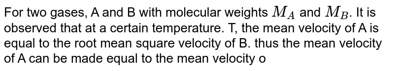 For two gases, A and B with molecular weights `M_(A)` and `M_(B)`. It is observed that at a certain temperature. T, the mean velocity of A is equal to the root mean square velocity of B. thus the mean velocity of A can be made equal to the mean velocity of B, if: 