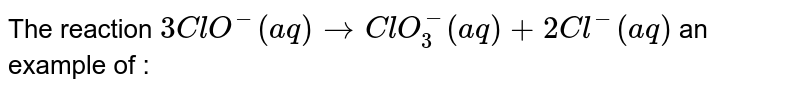 The reaction 3ClO^(-)(aq)rarrClO_(3)^(-)(aq)+2Cl^(-)(aq) an example of :