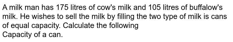 A milk man has 175 litres of cow's milk and 105 litres of buffalow's milk. He wishes to sell the milk by filling the two type of milk is cans of equal capacity. Calculate the following Capacity of a can.