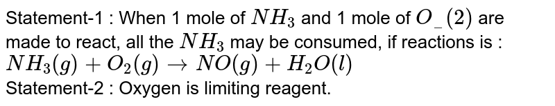 Statement-1 : When 1 mole of NH_3 and 1 mole of O__(2) are made to react, all the NH_(3) may be consumed, if reactions is : NH_(3)(g)+O_(2)(g)toNO(g)+H_(2)O(l) Statement-2 : Oxygen is limiting reagent.