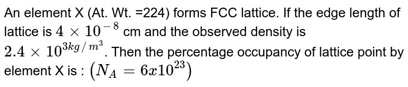 An element X (At. Wt. =224) forms FCC lattice. If the edge length of lattice is `4 xx 10^(-8)` cm and the observed density is `2.4 xx 10^(3 kg//m^(3)`. Then the percentage occupancy of lattice point by element X is : `(N_(A) = 6 x 10^(23))`