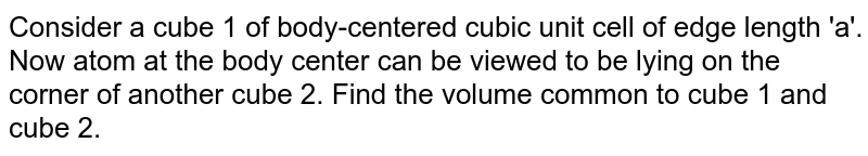 Consider a cube 1 of body-centered cubic unit cell of edge length 'a'. Now atom at the body center can be viewed to be lying on the corner of another cube 2. Find the volume common to cube 1 and cube 2.