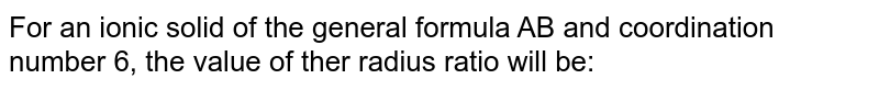 For an ionic solid of the general formula AB and coordination number 6, the value of ther radius ratio will be: