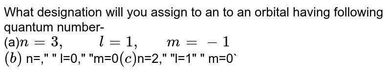 What designation will you assign to an to an orbital having following quantum number- (a) n=3, " " l=1, " "m=-1 (b) n=," " l=0," "m=0 (c) n=2," "l=1" " m=0