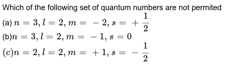Which of the following set of quantum numbers are not permited (a) n=3, l=2,m=-2,s=+1/2 (b) n=3, l=2, m=-1,s=0 (c) n=2 ,l=2,m=+1,s=-1/2
