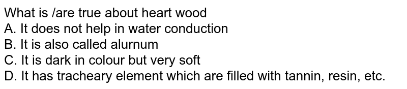 What is /are true about heart wood A. It does not help in water conduction B. It is also called alurnum C. It is dark in colour but very soft D. It has tracheary element which are filled with tannin, resin, etc.