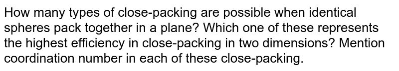How many types of close-packing are possible when identical spheres pack together in a plane? Which one of these represents the highest efficiency in close-packing in two dimensions? Mention coordination number in each of these close-packing.
