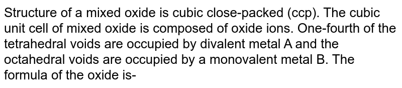 Structure of a mixed oxide is cubic close-packed (ccp). The cubic unit cell of mixed oxide is composed of oxide ions. One-fourth of the tetrahedral voids are occupied by divalent metal A and the octahedral voids are occupied by a monovalent metal B. The formula of the oxide is-
