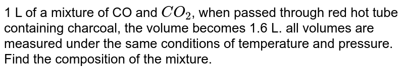 1 L of a mixture of CO and `CO_(2)`, when passed through red hot tube containing charcoal, the volume becomes 1.6 L. all volumes are measured under the same conditions of temperature and pressure. Find the composition of the mixture.
