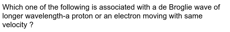 Which one of the following is associated with a de Broglie wave of longer wavelength-a proton or an electron moving with same velocity ?