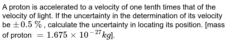 A proton is accelerated to a velocity of one tenth times that of the velocity of light. If the uncertainty in the determination of its velocity be +-0.5% , calculate the uncertainty in locating its position. [mass of proton =1.675xx10^(-27)kg ].