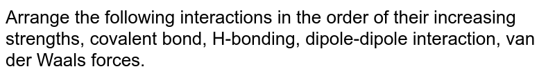 Arrange the following interactions in the order of their increasing strengths, covalent bond, H-bonding, dipole-dipole interaction, van der Waals forces.