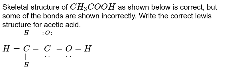 Skeletal structure of `CH_(3)COOH` as shown below is correct, but some of the bonds are shown incorrectly. Write the correct lewis structure for acetic acid. <br> `H=underset(H)underset(|)overset(H)overset(|)(C)- underset(. .)overset( :O: )overset(|)(C)-underset (.  .)(O)-H`