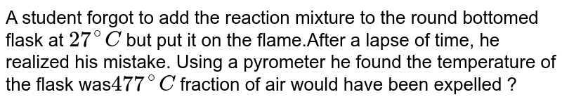 A student forgot to add the reaction mixture to the round bottomed flask at 27^(@)C but instead he/she placed the flask on the flame. After a lapse of time, he realised his mistake, and using a pyrometer he found the temperature of the flask was 477^(@)C . what fraction of air would have been expelled out?